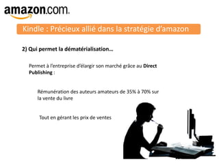Kindle : Précieux allié dans la stratégie d’amazon
25
2) Qui permet la dématérialisation…
Permet à l’entreprise d’élargir son marché grâce au Direct
Publishing :
Rémunération des auteurs amateurs de 35% à 70% sur
la vente du livre
Tout en gérant les prix de ventes
 