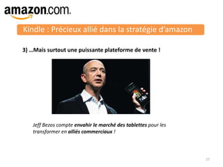 Kindle : Précieux allié dans la stratégie d’amazon
27
3) …Mais surtout une puissante plateforme de vente !
Jeff Bezos compte envahir le marché des tablettes pour les
transformer en alliés commerciaux !
 