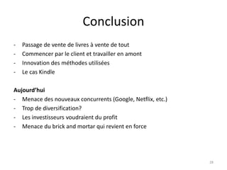 Conclusion
- Passage de vente de livres à vente de tout
- Commencer par le client et travailler en amont
- Innovation des méthodes utilisées
- Le cas Kindle
Aujourd’hui
- Menace des nouveaux concurrents (Google, Netflix, etc.)
- Trop de diversification?
- Les investisseurs voudraient du profit
- Menace du brick and mortar qui revient en force
28
 
