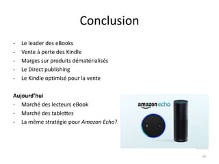 Conclusion
- Le leader des eBooks
- Vente à perte des Kindle
- Marges sur produits dématérialisés
- Le Direct publishing
- Le Kindle optimisé pour la vente
Aujourd’hui
- Marché des lecteurs eBook
- Marché des tablettes
- La même stratégie pour Amazon Echo?
29
 