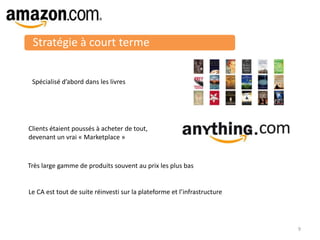 Stratégie à court terme
Spécialisé d’abord dans les livres
Clients étaient poussés à acheter de tout,
devenant un vrai « Marketplace »
Très large gamme de produits souvent au prix les plus bas
9
Le CA est tout de suite réinvesti sur la plateforme et l’infrastructure
 