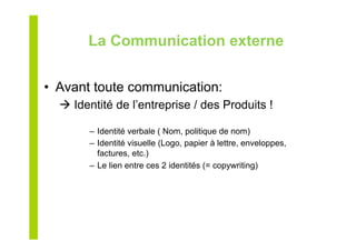 La Communication externe
•  Avant toute communication:
 Identité de l’entreprise / des Produits !
–  Identité verbale ( Nom, politique de nom)
–  Identité visuelle (Logo, papier à lettre, enveloppes,
factures, etc.)
–  Le lien entre ces 2 identités (= copywriting)
 