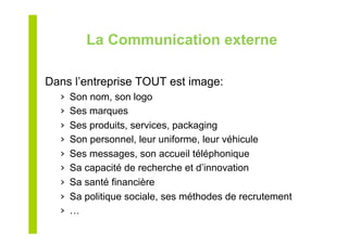 La Communication externe
Dans l’entreprise TOUT est image:
›  Son nom, son logo
›  Ses marques
›  Ses produits, services, packaging
›  Son personnel, leur uniforme, leur véhicule
›  Ses messages, son accueil téléphonique
›  Sa capacité de recherche et d’innovation
›  Sa santé financière
›  Sa politique sociale, ses méthodes de recrutement
›  …
 