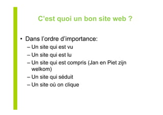 C’est quoi un bon site web ?
•  Dans l’ordre d’importance:
– Un site qui est vu
– Un site qui est lu
– Un site qui est compris (Jan en Piet zijn
welkom)
– Un site qui séduit
– Un site où on clique
 