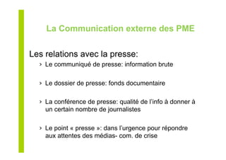 La Communication externe des PME
Les relations avec la presse:
›  Le communiqué de presse: information brute
›  Le dossier de presse: fonds documentaire
›  La conférence de presse: qualité de l’info à donner à
un certain nombre de journalistes
›  Le point « presse »: dans l’urgence pour répondre
aux attentes des médias- com. de crise
 