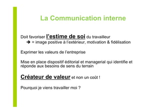 La Communication interne
Doit favoriser l’estime de soi du travailleur
 = image positive à l’extérieur, motivation & fidélisation
Exprimer les valeurs de l’entreprise
Mise en place dispositif éditorial et managerial qui identifie et
réponde aux besoins de sens du terrain
Créateur de valeur et non un coût !
Pourquoi je viens travailler moi ?
 