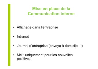 Mise en place de la
Communication interne
•  Affichage dans l’entreprise
•  Intranet
•  Journal d’entreprise (envoyé à domicile !!!)
•  Mail: uniquement pour les nouvelles
positives!
 