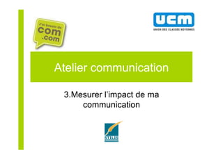 Atelier communication
3.Mesurer l’impact de ma
communication
 