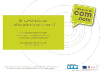 Ensavoirplussur
J’aibesoindecom.com ?
www.jaibesoindecom.com
facebook.com/jaibesoindecom
twitter.com/jaibesoindecom
info@jaibesoindecom.com
Tél:071/585315Tél:071/585315
J’aibesoindecom.com accompagnelesindépendants,TPEetPMEduHainaut
etduBrabantwallondansledéveloppementdeleurcommunication.
 