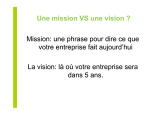 Une mission VS une vision ?
Mission: une phrase pour dire ce que
votre entreprise fait aujourd’hui
La vision: là où votre entreprise sera
dans 5 ans.
 