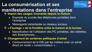 La consumérisation et ses
manifestations dans l’entreprise
  Import des usages innovants depuis la maison
    Exemple du succès des téléphones portables dans
      l’entreprise
    Messagerie instantanée ou réseaux sociaux

  « Floutage » de la frontière entre la maison et le bureau
    Massification de l’utilisation des PC portables, des tablettes,
      des Smartphones,…
  Changement de certaines politiques d’achat
    Contournement de la DSI par les métiers avec un achat
      direct en mode « consommateur »…
 