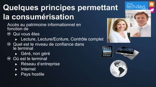 Quelques principes permettant
la consumérisation
 Accès au patrimoine informationnel en
 fonction de
    Qui vous êtes
      Lecture, Lecture/Ecriture, Contrôle complet

    Quel est le niveau de confiance dans
    le terminal
      Géré, non géré

    Où est le terminal
      Réseau d’entreprise

      Internet
      Pays hostile
 