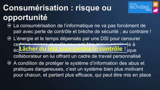 Consumérisation : risque ou
opportunité
  La consumérisation de l’informatique ne va pas forcément de
  pair avec perte de contrôle et brèche de sécurité ; au contraire !
  L’énergie et le temps dépensés par une DSI pour censurer
  certains usages et outils peuvent être mieux employés à
  écouter, réguler lest sans perdre le contrôle !
     Lâcher du et reconnaître la compétence de chaque
  collaborateur en lui offrant un cadre de travail personnalisé
  A condition de protéger le système d’information des abus et
  pratiques dangereuses, c’est un système bien plus motivant
  pour chacun, et partant plus efficace, qui peut être mis en place
 