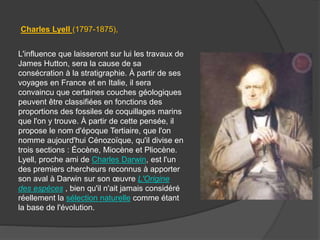 L'influence que laisseront sur lui les travaux de
James Hutton, sera la cause de sa
consécration à la stratigraphie. À partir de ses
voyages en France et en Italie, il sera
convaincu que certaines couches géologiques
peuvent être classifiées en fonctions des
proportions des fossiles de coquillages marins
que l'on y trouve. À partir de cette pensée, il
propose le nom d'époque Tertiaire, que l'on
nomme aujourd'hui Cénozoïque, qu'il divise en
trois sections : Éocène, Miocène et Pliocène.
Lyell, proche ami de Charles Darwin, est l'un
des premiers chercheurs reconnus à apporter
son aval à Darwin sur son œuvre L'Origine
des espèces , bien qu'il n'ait jamais considéré
réellement la sélection naturelle comme étant
la base de l'évolution.
Charles Lyell (1797-1875),
 