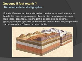 Naissance de la stratigraphie :
Entre le 17eme et le 19eme siècle des chercheurs se passionnent pour
l'étude des couches géologiques. Il existe bien des divergences dans
leurs idées, cependant, ils partagent la pensée que les couches
géologiques qu'ils appellent strates correspondent à des longues périodes
successives dans l'histoire de notre planète.
Quesque il faut retenir ?
 