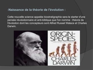-Naissance de la théorie de l'évolution :
Cette nouvelle science appelée biostratigraphie sera le starter d'une
pensée révolutionnaire et anti-biblique que l'on nomme : théorie de
l'évolution dont les concepteurs sont Alfred Russel Walace et Charles
Darwin.
 