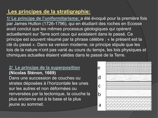 1/ Le principe de l’uniformitarisme: a été évoqué pour la première fois
par James Hutton (1726-1796), qui en étudiant des roches en Ecosse
avait conclut que les mêmes processus géologiques qui opèrent
actuellement sur Terre sont ceux qui existaient dans le passé. Ce
principe est souvent résumé par la phrase célèbre : « le présent est la
clé du passé ». Dans sa version moderne, ce principe stipule que les
lois de la nature n’ont pas varié au cours du temps, les lois physiques et
chimiques actuelles étaient valides dans le passé de la Terre.
Les principes de la stratigraphie:
2/ Le principe de la superposition
(Nicolas Sténon, 1669)
Dans une succession de couches ou
strates déposées à l’horizontale les unes
sur les autres et non déformées ou
renversées par la tectonique, la couche la
plus ancienne est à la base et la plus
jeune au sommet.
 