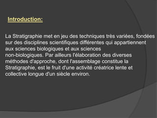 La Stratigraphie met en jeu des techniques très variées, fondées
sur des disciplines scientifiques différentes qui appartiennent
aux sciences biologiques et aux sciences
non-biologiques. Par ailleurs l'élaboration des diverses
méthodes d'approche, dont l'assemblage constitue la
Stratigraphie, est le fruit d'une activité créatrice lente et
collective longue d'un siècle environ.
Introduction:
 