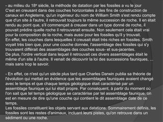- au milieu du 18e siècle, la méthode de datation par les fossiles a vu le jour
C'est en creusant dans des couches horizontales à des fins de construction de
canaux en Angleterre, qu'un ingénieur du nom de William Smith s'est rendu compte
que d'un site à l'autre, il retrouvait toujours la même succession de roche. Il en était
rendu au point que, s'il commençait à creuser dans un type donné de roche, il
pouvait prédire quelle roche il retrouverait ensuite. Non seulement cela était vrai
pour la composition de la roche, mais aussi pour les fossiles qu'il y trouvait.
En effet, les couches dans lesquelles il creusait était très riches en fossiles. Smith
voyait très bien que, pour une couche donnée, l'assemblage des fossiles qui s'y
trouvaient différait des assemblages des couches sous- et sus-jacentes.
De plus, l'ordre vertical dans lequel il retrouvait ces divers assemblages était le
même d'un site à l'autre. Il venait de découvrir la loi des successions fauniques, ...
mais sans trop le savoir.
- En effet, ce n'est qu'un siècle plus tard que Charles Darwin publia sa théorie de
l'évolution qui mettait en évidence que les assemblages fauniques avaient changé
avec le temps et que chaque temps géologique était caractérisé par un
assemblage faunique qui lui était propre. Par conséquent, à partir du moment où
l'on sait que tel temps géologique se caractérise par tel assemblage faunique, on
est en mesure de dire qu'une couche qui contient le dit assemblage date de ce
temps.
Les fossiles constituent les objets servant aux datations. Sommairement définis, les
fossiles sont les restes d'animaux, incluant leurs pistes, qu'on retrouve dans un
sédiment ou une roche.
 