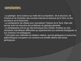 - La géologie est la science qui traite de la composition, de la structure, de
l'histoire et de l'évolution des couches internes et externes de la Terre, et des
processus qui la façonnent.
- La stratigraphie est utilisée pour reconstituer l’histoire de la Terre. Mais elle
permet aussi de résoudre des problèmes de géologie générale.
- La Stratigraphie met en jeu des techniques très variées, fondées sur des
disciplines scientifiques différentes qui appartiennent aux sciences biologiques et
aux sciences non-biologiques.
- C'est grâce aux méthodes de datation relative, que les géologues et surtout les
paléontologues européens ont construit une échelle relative des temps
géologiques.
conclusion:
 