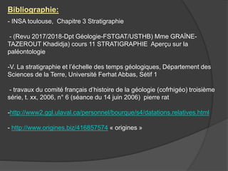 Bibliographie:
- INSA toulouse, Chapitre 3 Stratigraphie
- (Revu 2017/2018-Dpt Géologie-FSTGAT/USTHB) Mme GRAÏNE-
TAZEROUT Khadidja) cours 11 STRATIGRAPHIE Aperçu sur la
paléontologie
-V. La stratigraphie et l’échelle des temps géologiques, Département des
Sciences de la Terre, Université Ferhat Abbas, Sétif 1
- travaux du comité français d’histoire de la géologie (cofrhigéo) troisième
série, t. xx, 2006, n° 6 (séance du 14 juin 2006) pierre rat
-http://www2.ggl.ulaval.ca/personnel/bourque/s4/datations.relatives.html
- http://www.origines.biz/416857574 « origines »
 