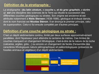 La stratigraphie (du latin stratum, « couche », et du grec graphein, « écrire
») est une discipline des sciences de la Terre qui étudie la succession des
différentes couches géologiques ou strates. Son origine est ancienne et est
attribuée notamment à Niels Stensen (1638-1686), géologue et évêque danois,
dont le nom francisé est Nicolas Sténon. Il en énonça le premier principe, celui
de superposition. Celui-ci fut ensuite complété par d'autres principes.
Définition d’une couche géologique ou strate :
C'est un dépôt sédimentaire continu, limité par deux surfaces approximativement
parallèles, dont l'épaisseur peut atteindre la centaine de mètres. Ces limites de
couches marquent un changement lithologique, c'est-à-dire de la nature de la roche
(calcaires, argiles, grès…) ou encore un changement de faciès (l'ensemble des
caractères lithologiques nature pétrographique) et paléontologiques (présence de
fossiles animaux et végétaux) d'un dépôt sédimentaire.
Définition de la stratigraphie :
 