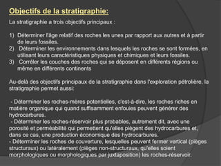 La stratigraphie a trois objectifs principaux :
1) Déterminer l'âge relatif des roches les unes par rapport aux autres et à partir
de leurs fossiles.
2) Déterminer les environnements dans lesquels les roches se sont formées, en
utilisant leurs caractéristiques physiques et chimiques et leurs fossiles.
3) Corréler les couches des roches qui se déposent en différents régions ou
même en différents continents
Au-delà des objectifs principaux de la stratigraphie dans l'exploration pétrolière, la
stratigraphie permet aussi:
- Déterminer les roches-mères potentielles, c'est-à-dire, les roches riches en
matière organique qui quand suffisamment enfouies peuvent générer des
hydrocarbures.
- Déterminer les roches-réservoir plus probables, autrement dit, avec une
porosité et perméabilité qui permettent qu'elles piègent des hydrocarbures et,
dans ce cas, une production économique des hydrocarbures.
- Déterminer les roches de couverture, lesquelles peuvent fermer vertical (pièges
structuraux) ou latéralement (pièges non-structuraux, qu'elles soient
morphologiques ou morphologiques par juxtaposition) les roches-réservoir.
Objectifs de la stratigraphie:
 