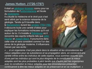 Il était un géologue écossais connu pour sa
formulation de l'uniformitarisme et l'école
du plutonisme.
Il a étudié la médecine et le droit puis s'est
senti attiré par la science naissante de la
géologie. Tandis qu'il travaille dans
le Berwickshire durant les années 1750-1760,
il découvre toute une variété d'idées pour
expliquer les formations rocheuses qu'il voit
autour de lui. Il s'installe à Édimbourg où il
rencontre des esprits brillants tels que John
Playfair et Joseph Black. Il poursuivra dans
cette voie et sera considéré comme l'un des
pères de la géologie moderne. Il influencera
Darwin par ses écrits :
James Hutton (1726-1797)
« ... si un organisme n'est pas placé dans la situation et les circonstances les
mieux adaptées pour sa subsistance et sa propagation alors, en concevant une
variété infinie entre les individus de cette espèce, nous sommes assurés que,
d'une part les individus qui sont le plus éloignés de la constitution la mieux
adaptée sont les plus probables à périr tandis que d'autre part les organismes
avec la constitution la mieux adaptée pour les circonstances présentes
continueront à être les mieux adaptés en se préservant et en se multipliant. »
 