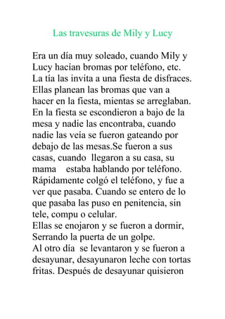 Las travesuras de Mily y Lucy

Era un día muy soleado, cuando Mily y
Lucy hacían bromas por teléfono, etc.
La tía las invita a una fiesta de disfraces.
Ellas planean las bromas que van a
hacer en la fiesta, mientas se arreglaban.
En la fiesta se escondieron a bajo de la
mesa y nadie las encontraba, cuando
nadie las veía se fueron gateando por
debajo de las mesas.Se fueron a sus
casas, cuando llegaron a su casa, su
mama estaba hablando por teléfono.
Rápidamente colgó el teléfono, y fue a
ver que pasaba. Cuando se entero de lo
que pasaba las puso en penitencia, sin
tele, compu o celular.
Ellas se enojaron y se fueron a dormir,
Serrando la puerta de un golpe.
Al otro día se levantaron y se fueron a
desayunar, desayunaron leche con tortas
fritas. Después de desayunar quisieron
 