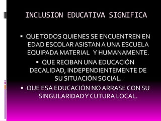 INCLUSION EDUCATIVA SIGNIFICAQUE TODOS QUIENES SE ENCUENTREN EN EDAD ESCOLAR ASISTAN A UNA ESCUELA EQUIPADA MATERIAL   Y HUMANAMENTE.QUE RECIBAN UNA EDUCACIÓN DECALIDAD, INDEPENDIENTEMENTE DE SU SITUACIÓN SOCIAL.QUE ESA EDUCACIÓN NO ARRASE CON SU SINGULARIDAD Y CUTURA LOCAL.