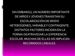     SIN EMBARGO, UN NÚMERO IMPORTANTE DE NIÑOS Y JÓVENES TRANSITAN SU ESCOLARIZACIÓN DE MODO HETEROGÉNEO, VARIABLE Y CONTINGENTE. DISTINTOS FACTORES INCIDEN EN LA FORMA DEATRAVESAR LA EXPERIENCIA ESCOLAR. MUCHAS DE ELLAS NO IMPLICAN RECORRIDOS LINEALES.