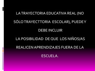LA TRAYECTORIA EDUCATIVA REAL (NO SÓLO TRAYECTTORIA  ESCOLAR), PUEDE Y DEBE INCLUIR LA POSIBILIDAD  DE QUE  LOS NIÑOS/AS REALICEN APRENDIZAJES FUERA DE LA ESCUELA.