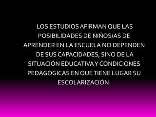  LOS ESTUDIOS AFIRMAN QUE LAS POSIBILIDADES DE NIÑOS/AS DE APRENDER EN LA ESCUELA NO DEPENDEN DE SUS CAPACIDADES, SINO DE LA SITUACIÓN EDUCATIVA Y CONDICIONES PEDAGÓGICAS EN QUE TIENE LUGAR SU ESCOLARIZACIÓN.