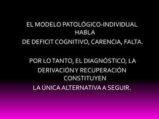 EL MODELO PATOLÓGICO-INDIVIDUAL HABLA<br /> DE DEFICIT COGNITIVO, CARENCIA, FALTA.<br /> POR LO TANTO, EL DIAGNÓSTICO, LA ...