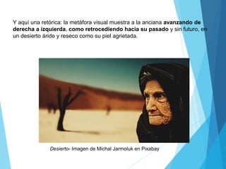 Desierto- Imagen de Michal Jarmoluk en Pixabay
Y aquí una retórica: la metáfora visual muestra a la anciana avanzando de
derecha a izquierda, como retrocediendo hacia su pasado y sin futuro, en
un desierto árido y reseco como su piel agrietada.
 