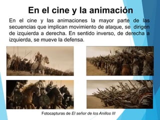 En el cine y las animaciones la mayor parte de las
secuencias que implican movimiento de ataque, se dirigen
de izquierda a derecha. En sentido inverso, de derecha a
izquierda, se mueve la defensa.
En el cine y la animación
Fotocapturas de El señor de los Anillos III
 