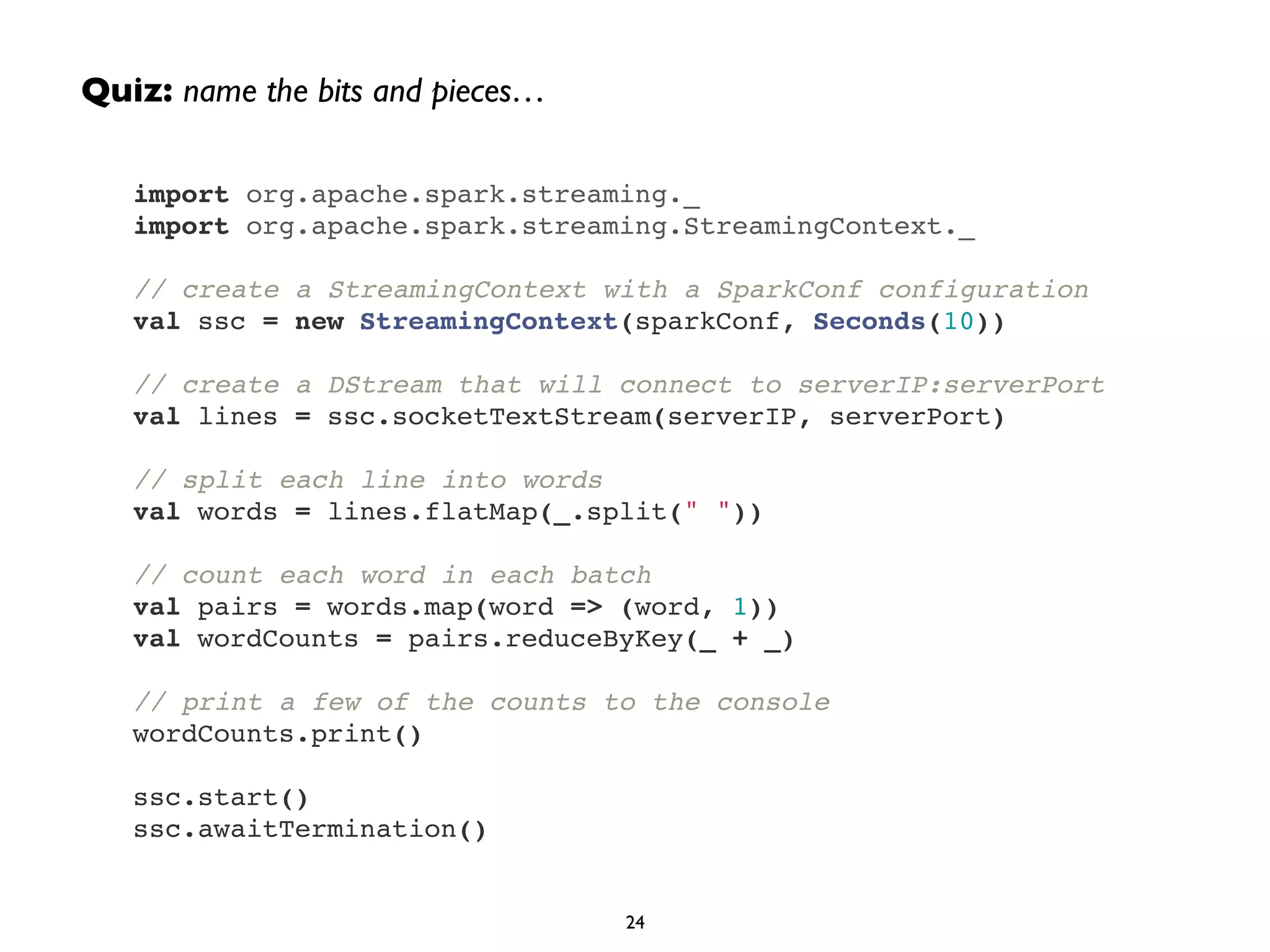 Quiz: name the bits and pieces… 
import org.apache.spark.streaming._! 
import org.apache.spark.streaming.StreamingContext._! 
! 
// create a StreamingContext with a SparkConf configuration! 
val ssc = new StreamingContext(sparkConf, Seconds(10))! 
! 
// create a DStream that will connect to serverIP:serverPort! 
val lines = ssc.socketTextStream(serverIP, serverPort)! 
! 
// split each line into words! 
val words = lines.flatMap(_.split(" "))! 
! 
// count each word in each batch! 
val pairs = words.map(word => (word, 1))! 
val wordCounts = pairs.reduceByKey(_ + _)! 
! 
// print a few of the counts to the console! 
wordCounts.print()! 
! 
ssc.start()! 
ssc.awaitTermination() 
24 
 