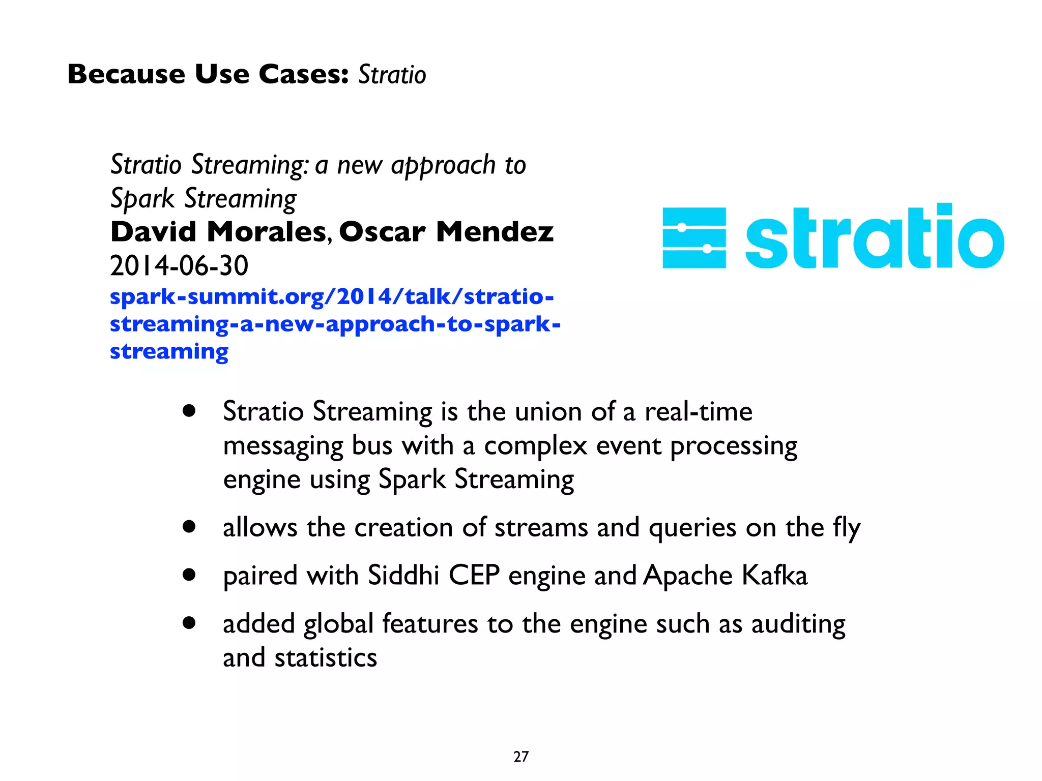 Because Use Cases: Stratio 
Stratio Streaming: a new approach to 
Spark Streaming 
David Morales, Oscar Mendez 
2014-06-30 
spark-summit.org/2014/talk/stratio-streaming- 
a-new-approach-to-spark-streaming 
• Stratio Streaming is the union of a real-time 
messaging bus with a complex event processing 
engine using Spark Streaming 
• allows the creation of streams and queries on the fly 
• paired with Siddhi CEP engine and Apache Kafka 
• added global features to the engine such as auditing 
27 
and statistics 
 