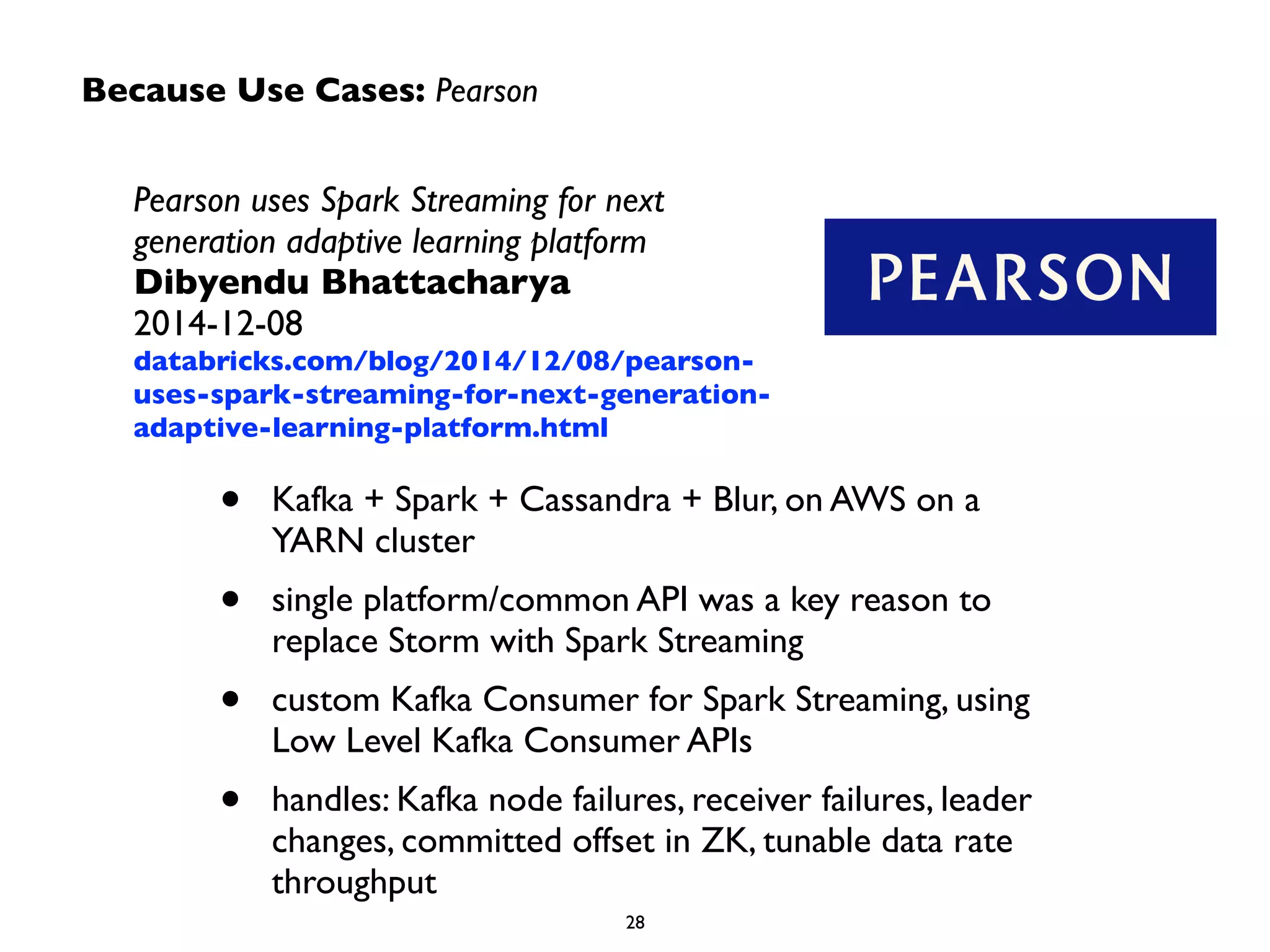 Because Use Cases: Pearson 
Pearson uses Spark Streaming for next 
generation adaptive learning platform 
Dibyendu Bhattacharya 
2014-12-08 
databricks.com/blog/2014/12/08/pearson-uses- 
spark-streaming-for-next-generation-adaptive- 
learning-platform.html 
• Kafka + Spark + Cassandra + Blur, on AWS on a 
YARN cluster 
• single platform/common API was a key reason to 
replace Storm with Spark Streaming 
• custom Kafka Consumer for Spark Streaming, using 
Low Level Kafka Consumer APIs 
• handles: Kafka node failures, receiver failures, leader 
changes, committed offset in ZK, tunable data rate 
throughput 
28 
 