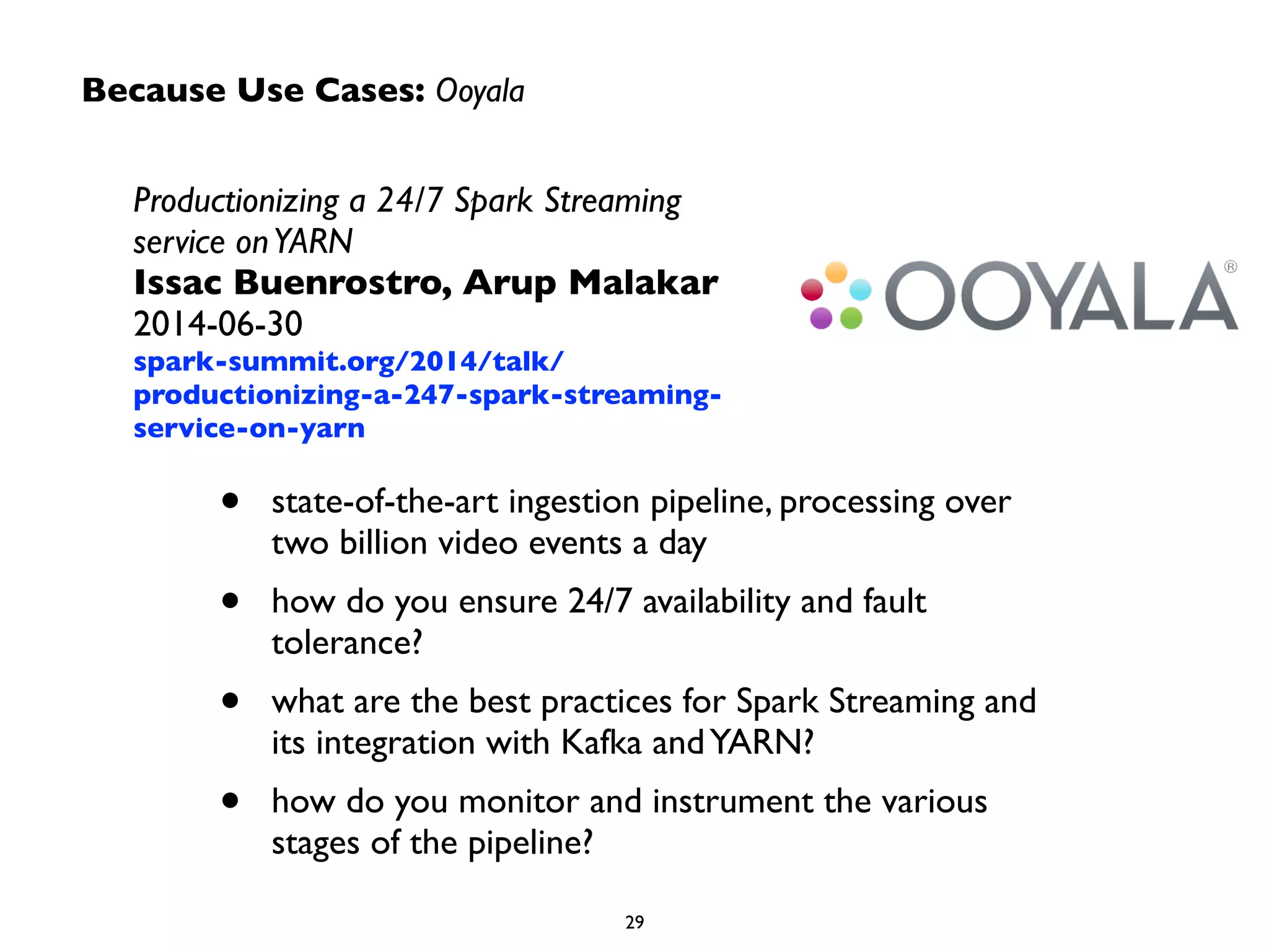 Because Use Cases: Ooyala 
Productionizing a 24/7 Spark Streaming 
service on YARN 
Issac Buenrostro, Arup Malakar 
2014-06-30 
spark-summit.org/2014/talk/ 
productionizing-a-247-spark-streaming-service- 
on-yarn 
• state-of-the-art ingestion pipeline, processing over 
two billion video events a day 
• how do you ensure 24/7 availability and fault 
tolerance? 
• what are the best practices for Spark Streaming and 
its integration with Kafka and YARN? 
• how do you monitor and instrument the various 
29 
stages of the pipeline? 
 
