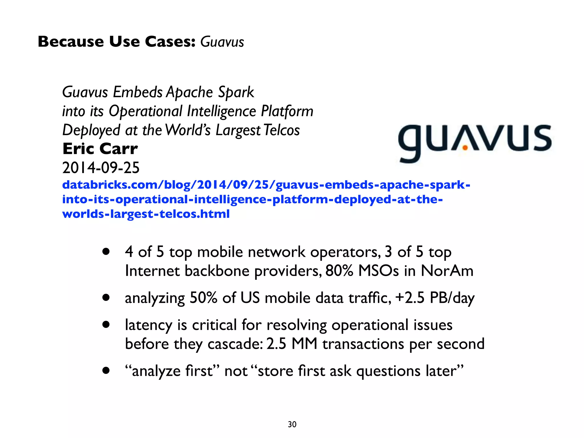 Because Use Cases: Guavus 
Guavus Embeds Apache Spark 
into its Operational Intelligence Platform 
Deployed at the World’s Largest Telcos 
Eric Carr 
2014-09-25 
databricks.com/blog/2014/09/25/guavus-embeds-apache-spark-into- 
its-operational-intelligence-platform-deployed-at-the-worlds- 
largest-telcos.html 
• 4 of 5 top mobile network operators, 3 of 5 top 
Internet backbone providers, 80% MSOs in NorAm 
• analyzing 50% of US mobile data traffic, +2.5 PB/day 
• latency is critical for resolving operational issues 
before they cascade: 2.5 MM transactions per second 
• “analyze first” not “store first ask questions later” 
30 
 