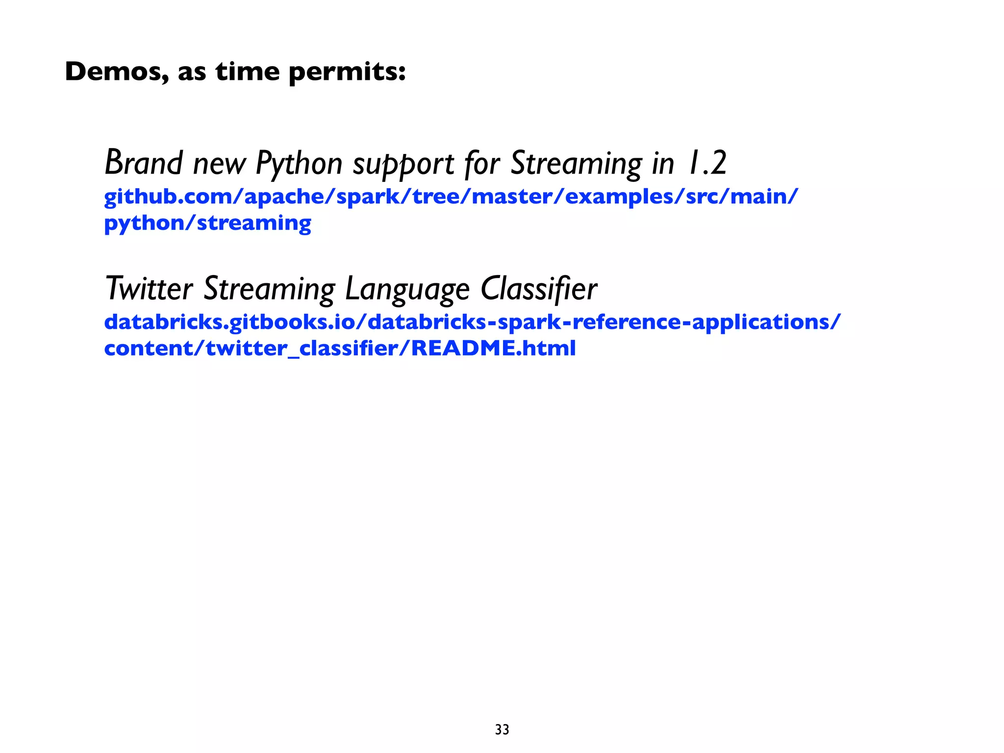 Demos, as time permits: 
Brand new Python support for Streaming in 1.2 
github.com/apache/spark/tree/master/examples/src/main/ 
python/streaming 
Twitter Streaming Language Classifier 
databricks.gitbooks.io/databricks-spark-reference-applications/ 
content/twitter_classifier/README.html 
33 
 