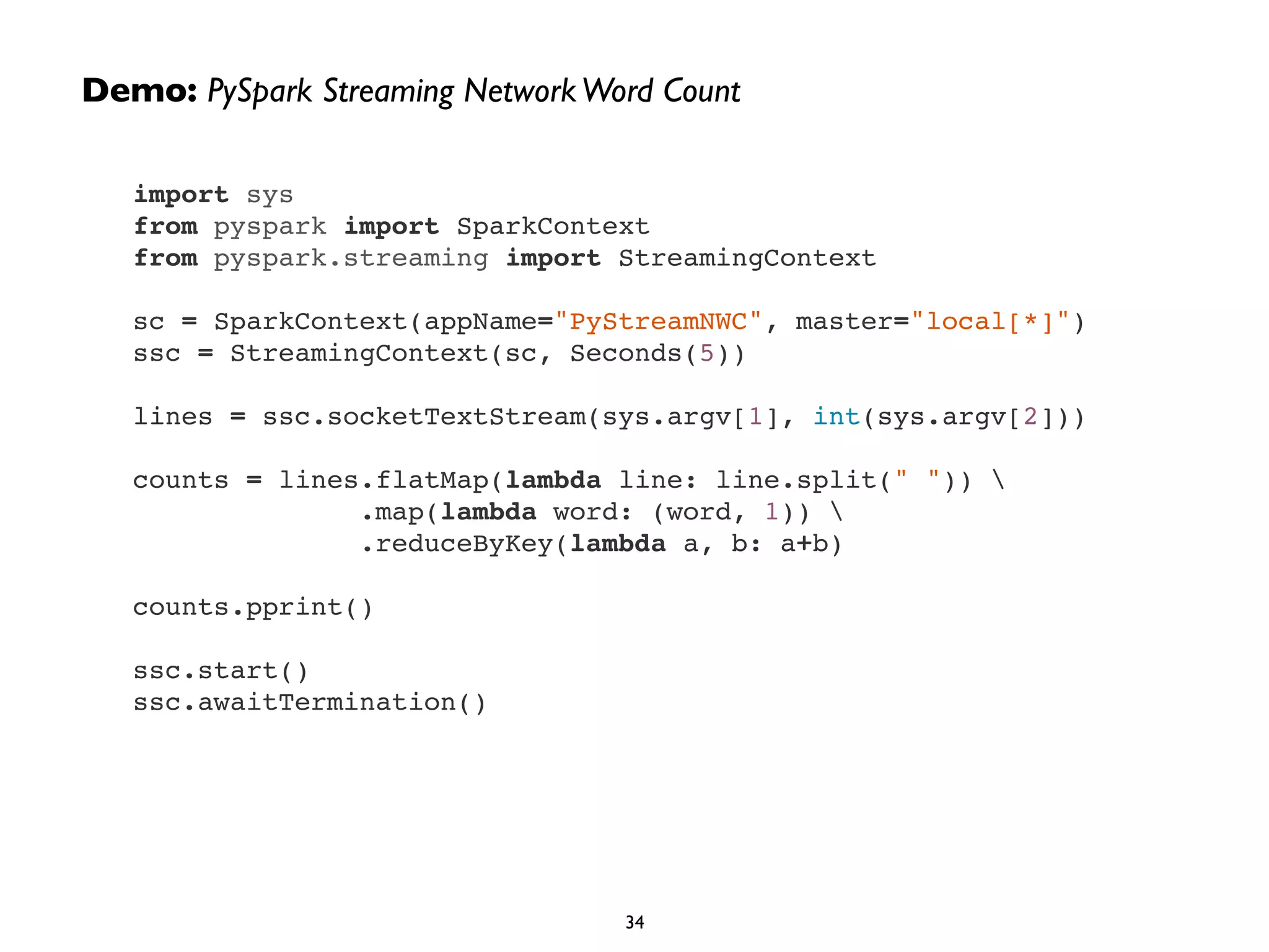 Demo: PySpark Streaming Network Word Count 
import sys! 
from pyspark import SparkContext! 
from pyspark.streaming import StreamingContext! 
! 
sc = SparkContext(appName="PyStreamNWC", master="local[*]")! 
ssc = StreamingContext(sc, Seconds(5))! 
! 
lines = ssc.socketTextStream(sys.argv[1], int(sys.argv[2]))! 
! 
counts = lines.flatMap(lambda line: line.split(" ")) ! 
.map(lambda word: (word, 1)) ! 
.reduceByKey(lambda a, b: a+b)! 
! 
counts.pprint()! 
! 
ssc.start()! 
ssc.awaitTermination() 
34 
 