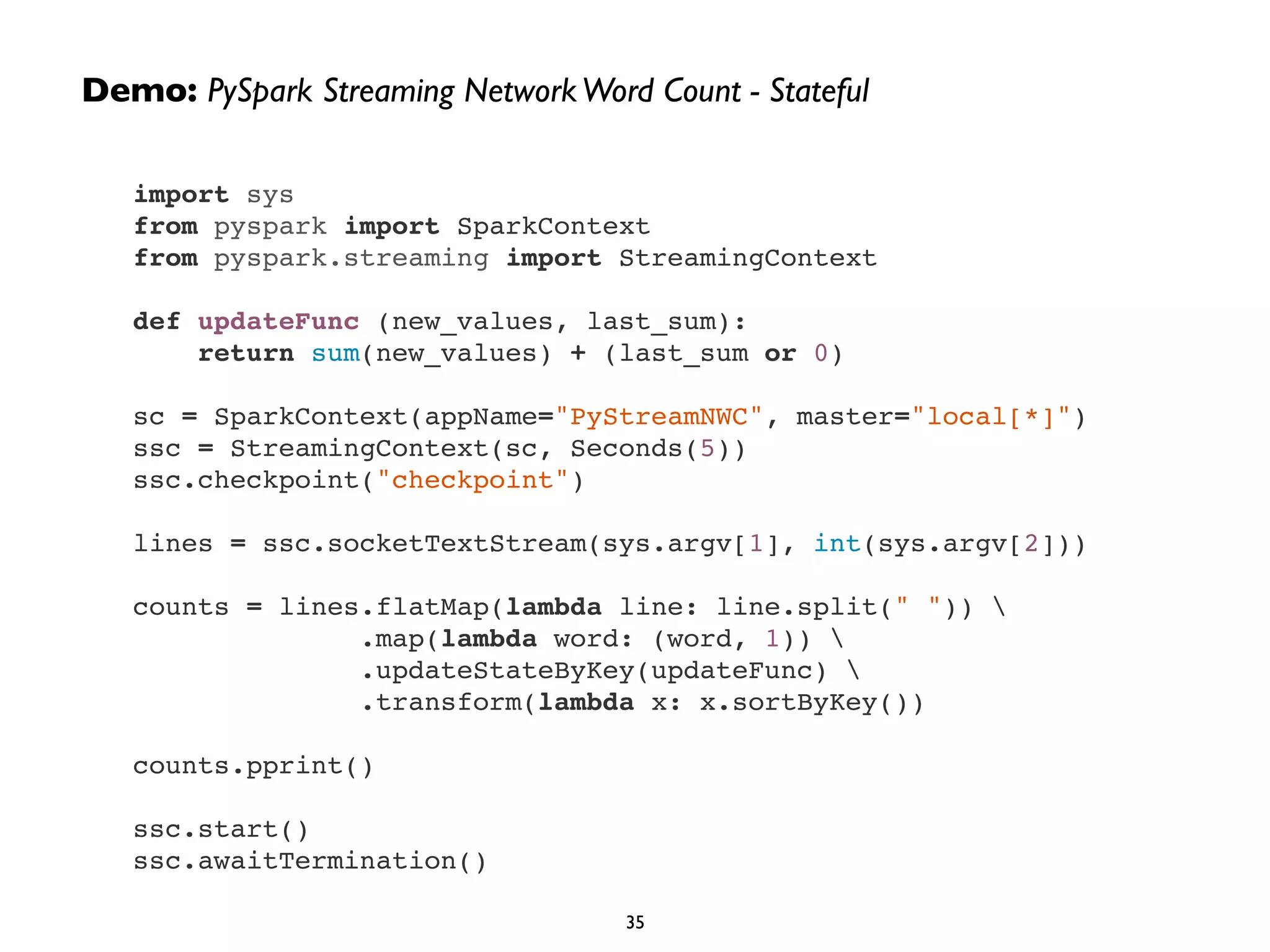 Demo: PySpark Streaming Network Word Count - Stateful 
import sys! 
from pyspark import SparkContext! 
from pyspark.streaming import StreamingContext! 
! 
def updateFunc (new_values, last_sum):! 
return sum(new_values) + (last_sum or 0)! 
! 
sc = SparkContext(appName="PyStreamNWC", master="local[*]")! 
ssc = StreamingContext(sc, Seconds(5))! 
ssc.checkpoint("checkpoint")! 
! 
lines = ssc.socketTextStream(sys.argv[1], int(sys.argv[2]))! 
! 
counts = lines.flatMap(lambda line: line.split(" ")) ! 
.map(lambda word: (word, 1)) ! 
.updateStateByKey(updateFunc) ! 
.transform(lambda x: x.sortByKey())! 
! 
counts.pprint()! 
! 
ssc.start()! 
ssc.awaitTermination() 
35 
 