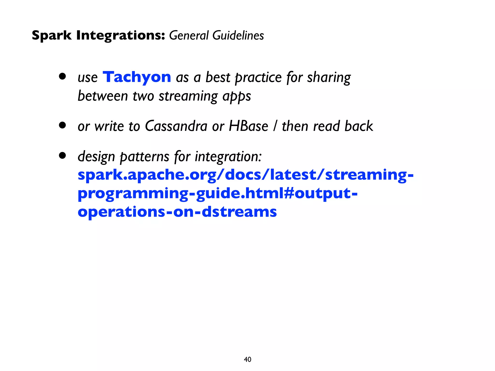 Spark Integrations: General Guidelines 
• use Tachyon as a best practice for sharing 
between two streaming apps 
• or write to Cassandra or HBase / then read back 
• design patterns for integration: 
spark.apache.org/docs/latest/streaming-programming- 
guide.html#output-operations- 
on-dstreams 
40 
 