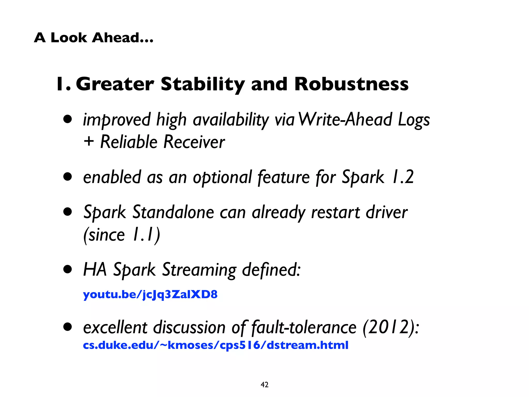 A Look Ahead… 
1. Greater Stability and Robustness 
• improved high availability via Write-Ahead Logs 
+ Reliable Receiver 
• enabled as an optional feature for Spark 1.2 
• Spark Standalone can already restart driver 
(since 1.1) 
• HA Spark Streaming defined: 
youtu.be/jcJq3ZalXD8 
• excellent discussion of fault-tolerance (2012): 
cs.duke.edu/~kmoses/cps516/dstream.html 
42 
 
