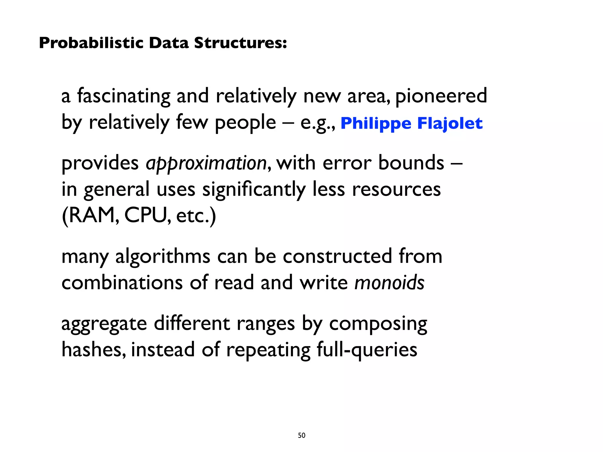 Probabilistic Data Structures: 
a fascinating and relatively new area, pioneered 
by relatively few people – e.g., Philippe Flajolet 
provides approximation, with error bounds – 
in general uses significantly less resources 
(RAM, CPU, etc.) 
many algorithms can be constructed from 
combinations of read and write monoids 
aggregate different ranges by composing 
hashes, instead of repeating full-queries 
50 
 