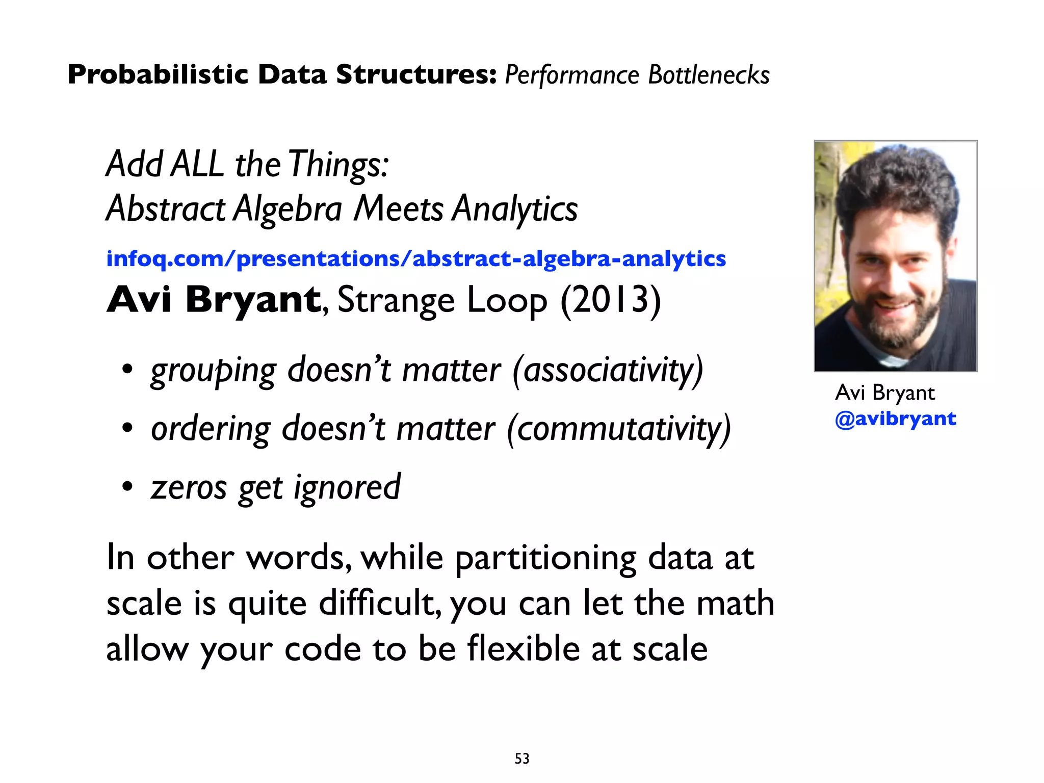 Add ALL the Things: 
Abstract Algebra Meets Analytics 
infoq.com/presentations/abstract-algebra-analytics 
Avi Bryant, Strange Loop (2013) 
• grouping doesn’t matter (associativity) 
• ordering doesn’t matter (commutativity) 
• zeros get ignored 
In other words, while partitioning data at 
scale is quite difficult, you can let the math 
allow your code to be flexible at scale 
Avi Bryant 
@avibryant 
Probabilistic Data Structures: Performance Bottlenecks 
53 
 
