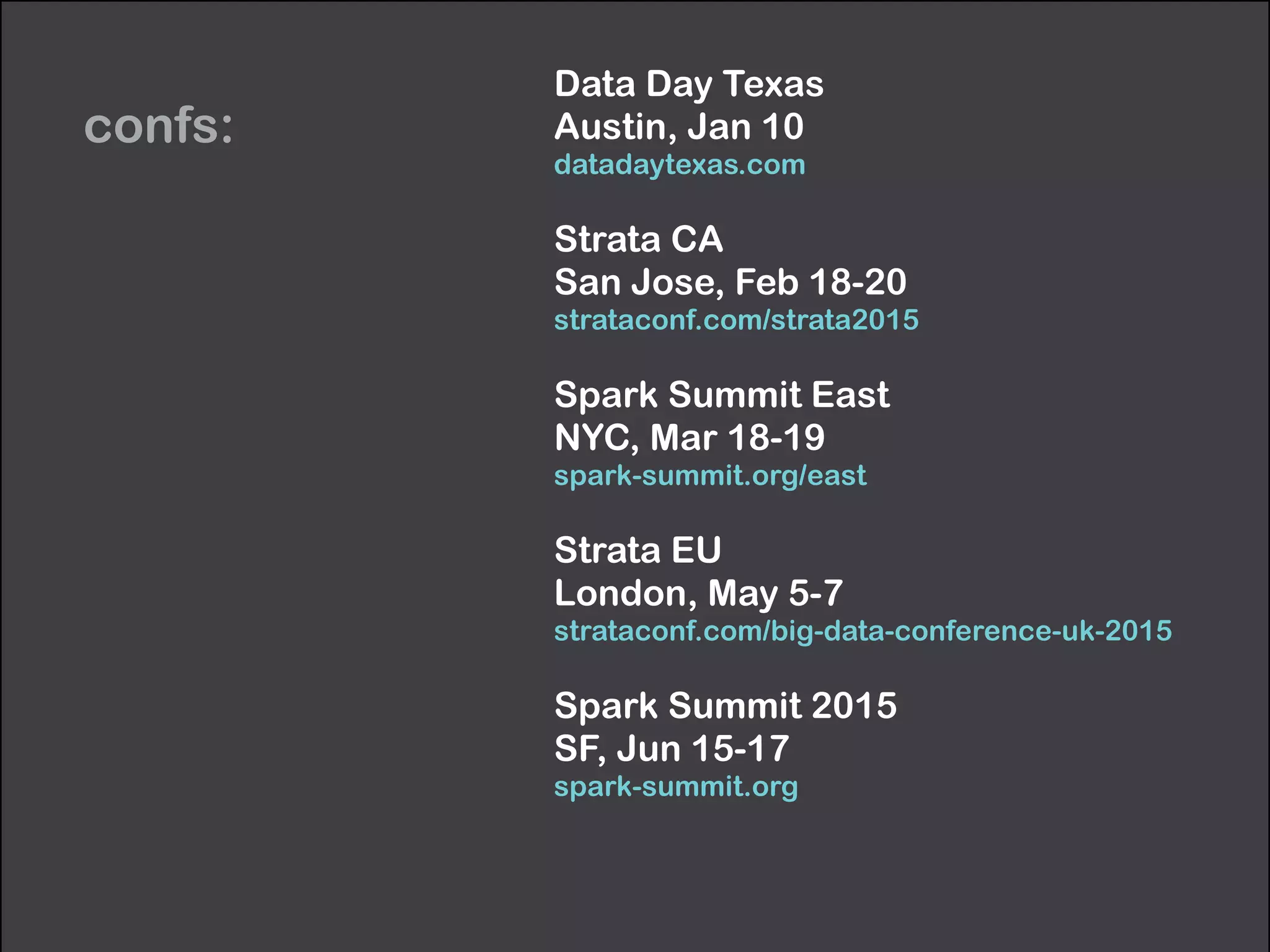 confs: 
Data Day Texas 
Austin, Jan 10 
datadaytexas.com 
Strata CA 
San Jose, Feb 18-20 
strataconf.com/strata2015 
Spark Summit East 
NYC, Mar 18-19 
spark-summit.org/east 
Strata EU 
London, May 5-7 
strataconf.com/big-data-conference-uk-2015 
Spark Summit 2015 
SF, Jun 15-17 
spark-summit.org 
 