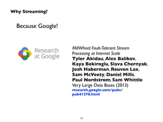 Why Streaming? 
Because Google! 
MillWheel: Fault-Tolerant Stream 
Processing at Internet Scale 
Tyler Akidau, Alex Balikov, 
Kaya Bekiroglu, Slava Chernyak, 
Josh Haberman, Reuven Lax, 
Sam McVeety, Daniel Mills, 
Paul Nordstrom, Sam Whittle 
Very Large Data Bases (2013) 
research.google.com/pubs/ 
pub41378.html 
13 
 